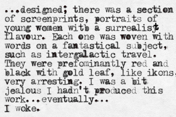 ...designed; there was a section of screenprints , portraits of young women witb a surrealisy flavour. Each one was woven with words on a fantastical subject, such as intergalactic travel . They were prefominantly red and black with gold leaf, like ikons, very arresting. I was a bit jealous I hadn't produced this work...eventually... I woke. t t t 