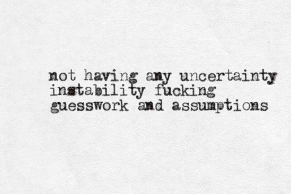 not having any uncertainty instability fucking guesswork and assumptio s n 