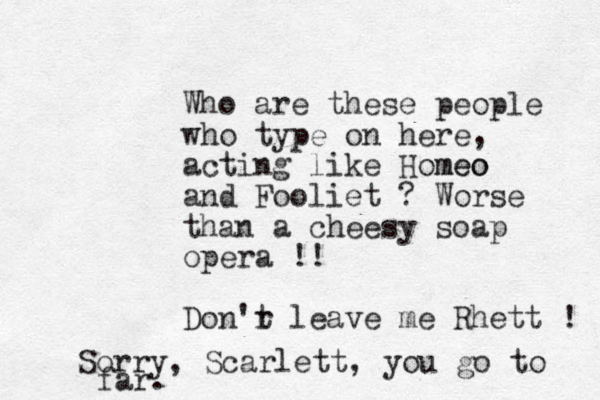 Who are these people who type on here, acting like Homeo meo and Fooliet ? Worse than a cheesy soap opera !! Don'r t leave me Rhett ! Sorry , Scarlett, you go to far.