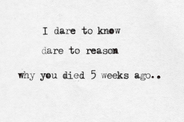 I dare to know dare to reason why you died 5 weeks ago.. 