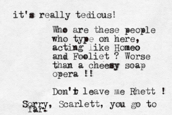 Who are these people who type on here, acting like Homeo meo and Fooliet ? Worse than a cheesy soap opera !! Don'r t leave me Rhett ! Sorry , Scarlett, you go to far. it's really tedious! 