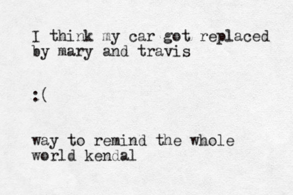 I think my car got replaced by mary and travis :( way to remind the whole world kendal