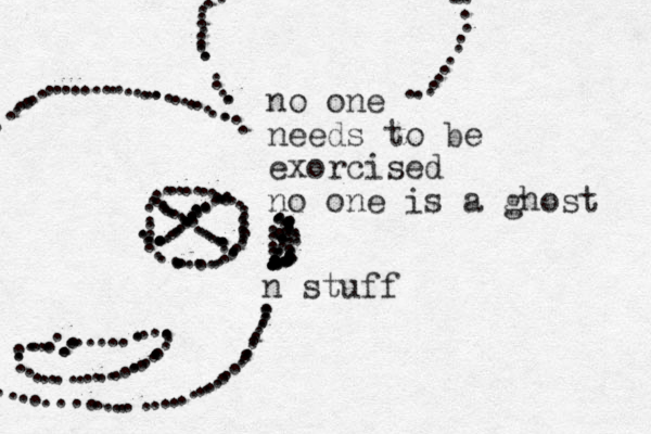 no one needs to be exorcised no one is a ghost n stuff ................................................. ....................... .................... ......... .......................................................................................................................................................... .......................................... 