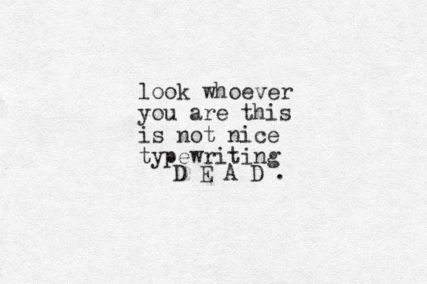 D E A D . look whoever you are this is not nice typewriting