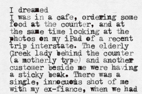 I dreamed I was in a cafe , ordering some food at the counter, and at the same time looking at the photos on my iPad of a recent trip interstate. The elderly Greek lady behind the counter (a motherly type) and another customer beside me were having a sticky beak. There was a single, innocuois u shot of me with my ex-fiance, when we had 