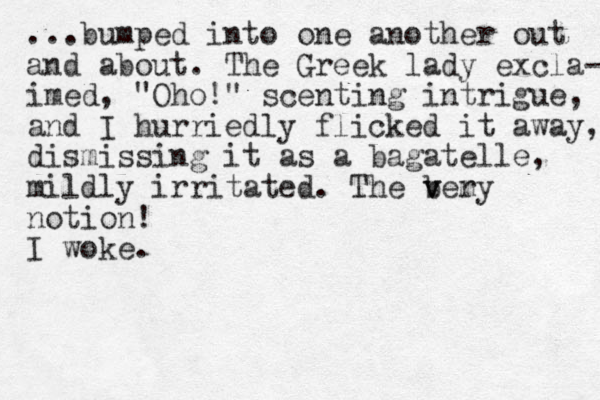 ...bumped into one another out and about. The Greek lady excla- imed, "Oho!" scenting intrigue, and I hurriedly flicked it away, dismissing it as a bagatelle, mildly irritated. The bery m v v notion! I woke.