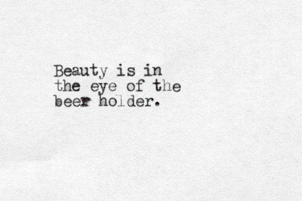 Beauty is in the eye of the beer holder.