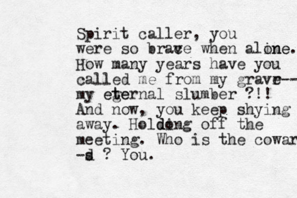Spirit caller, you were so brac ve when aline one. How many years have you called me from my gravr e-- my ege t eternal slumber ?!! And now, you keep shying away. Holdong off di the meeting. Who is the coward -s d ? You.