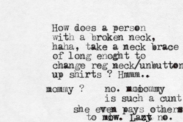 How does a person with a broken neck, haha, take a neck brace of long enoght to change reg neck/unbuttone up shirts ? Hmmm.. mommy ? no. mmo oiommy is such a cunt she even pays others to miw o ow. Laxt c zy y no. 