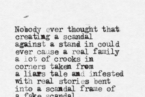Nobody ever thought that creating a scandal against a stand in could ever cause a real family a lot of crooks in corners taken from a liars tale and infested with real stories bent into a scandal frame of a fake scandal
