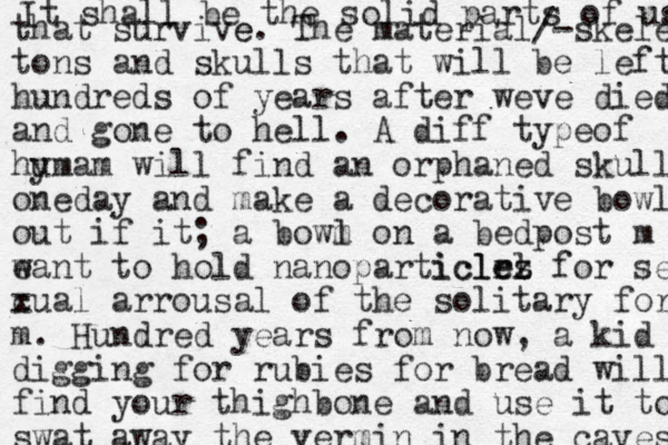 It shall be the solid parts of us that survive e. The material/-skelet tons and skulls that will be left hundreds of years after weve died and gone to hell. A diff typeof hy umam will find an orphaned skull oneday and make a decorative bowl out if it; a bowm l on a bedpost m w eant to hold nanoparticlrz el icles for se cual x arrousal of the solitary for m. Hundred years from now, a kid digging for rubies for bread will find your thighbone and use it to swat away the vermin in the caves 