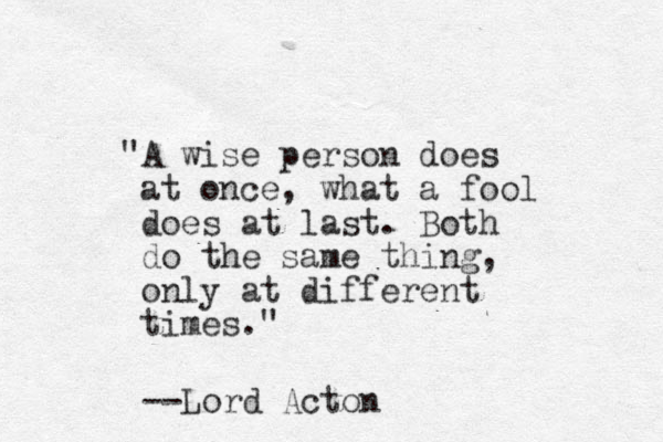 "A wise person does at once, what a fool does at last. Both do the same thing, only at different times." --Lord Acton