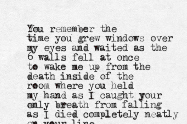 You remember the time you grew windows over my eyes and waited as the 6 walls fell at once to wake me up from the death inside of the room where you held my hand as I caught your only breath from falling as I died completely neatly on your line