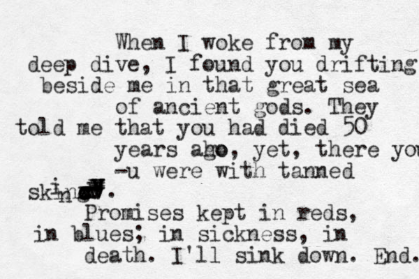 When I woke from my deep dive, I found you drifting beside me in that great sea of ancient gods. They told me that you had died 50 years aho go, yet, there you -u were with tanned sking x ccxccxxx vvvvvvvvvvvn i . Promises kept in reds, in blues; in sickness, in death. I'll sink down. End. 