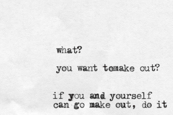 what? you want tomake out? if you and yourself can go make out, do it 