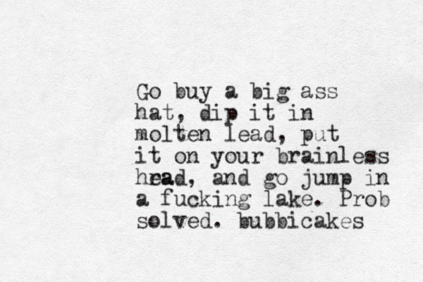 Go buy a big ass hat, dip it in molten lead, put it on your brainless hra ead, and go jump in a fucking lake. Prob solved. bubbicakes