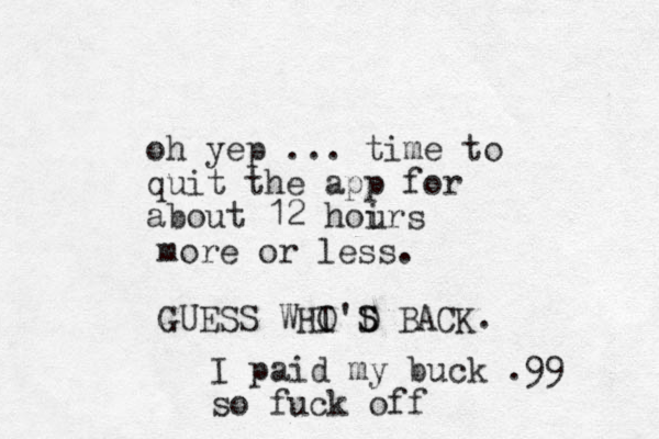 oh yep ... time to quit the app for about 12 hoir u s more or less. GUESS WHI O'D S S BACK. I paid my buck .99 so fuck off