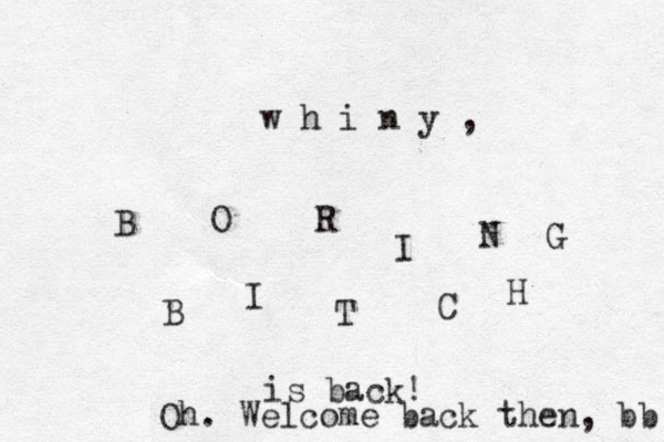B O R I N G B I T C H is back! w h i n y , Oh. Welcome back then, bb 