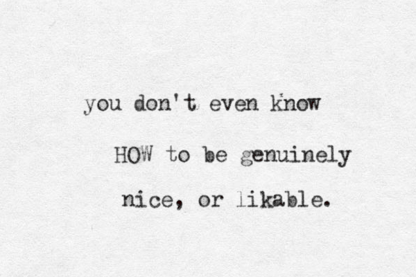 you don't even know HOW to be genuinely ic n e, or likable. 