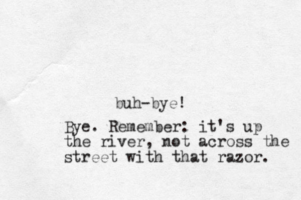 buh-bye! Bye. Remember: it's up the river, not across the street with that razor. 