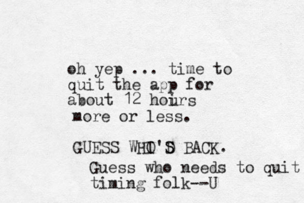 oh yep ... time to quit the app for about 12 hoir u s more or less. GUESS WHI O'D S S BACK. Guess who needs to quit timing folk--U