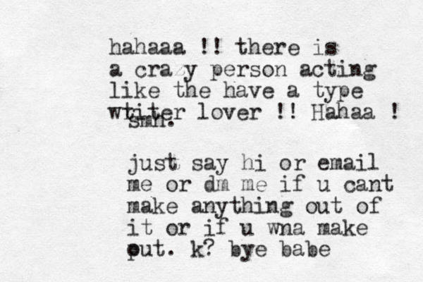 smh. just say hi or email me or dm me if u cant make anything out of it or if u wna make put o . k? bye babe hahaaa !! there is a crazy person acting like the have a type wt riter lover !! Hahaa ! 