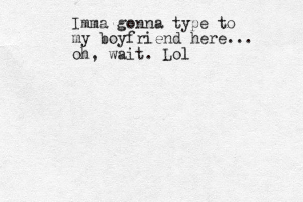 Imma gonna type to my boyfriend here... oh, wait. Lol