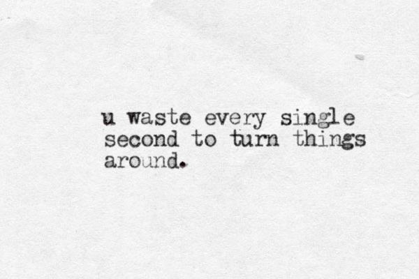 u waste every single second to turn things around.