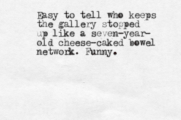Easy to tell who keeps the gallery stopped up like a seven-year- old cheese-caked bowel network. Funny.