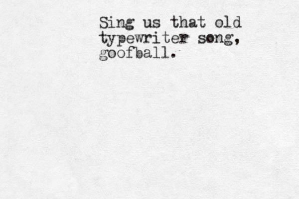 Sing us that old typewriter song, goofball.