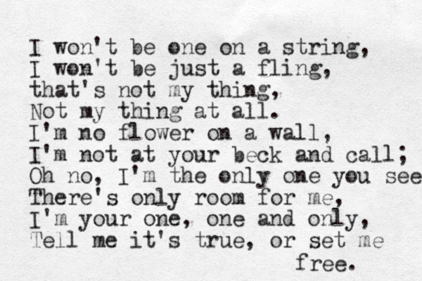 I won't be one on a string, I won't be just a fling, that's not my thing, Not my thing at all. I'm no flower on a wall, I'm not at your beck and call; Oh no, I'm the only one you see There's only room for me, I'm your one, one and only, Tell me it's true, or set me free. 