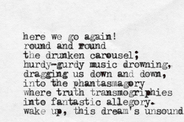 here we go again! round and round the drunken carousel; hurdy-gurdy music drowning, dragging us down and down, into the phantasmagory where truth transmogriphies into fantastic allegory. wake up, this dream's unsound 