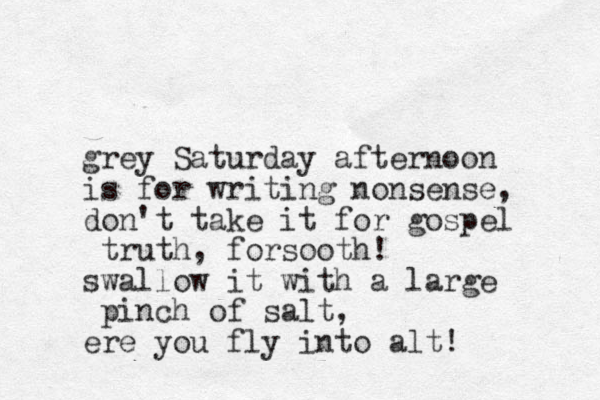 grey Saturday afternoon is for writing nonsense, don't take it for gospel truth, forsooth! swallow it with a large pinch of salt, ere you fly into alt! 