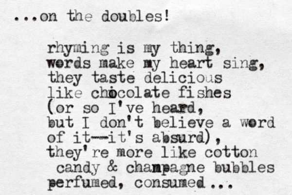 rhyming is my thing, words make my heart sing, they taste delicious like chicol o o ate fishes (or so I've heard, but I don't believe a word of it--it's absurd), they're more like cotton candy & chanp m agne bubbles perfumed, consumed ... ...on the doubles! 