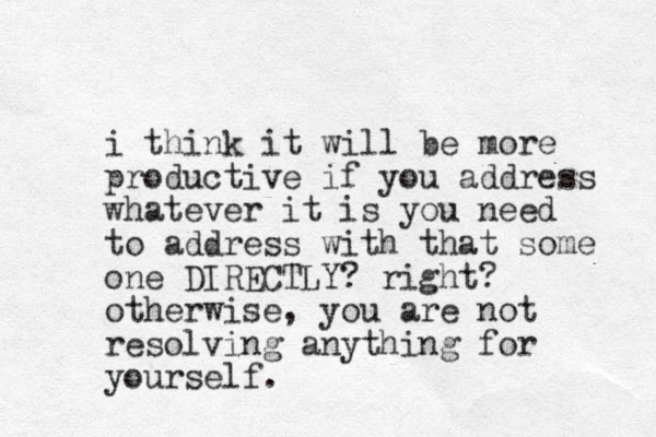 i think it will be more productive if you address whatever it is you need to address with that some one DIRECTLY? right? otherwise, you are not resolving anything for yourself.