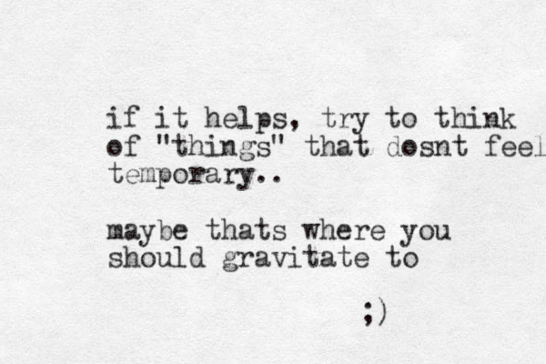 if it helps, try to think of "things" that dosnt feel temporary.. maybe thats where you should gravitate to ;)