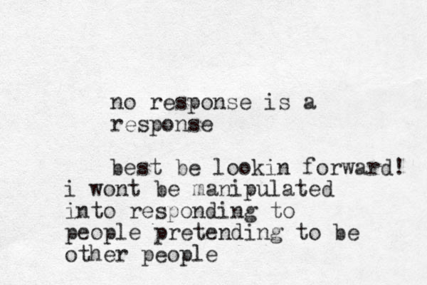 no response is a response best be lookin forward! i wont be manipulated into responding to people pretending to be other people
