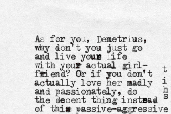 As for you, Demetrius, why don't you just go and live youe life r r with your actual girl- friend? Or if yo u don't actually love her madly and passionately, do the decent thing instrad e e of this passive-aggressive s h i t 