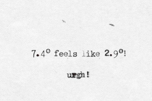 7.4 feels like 2.9 ! urgh! o o 