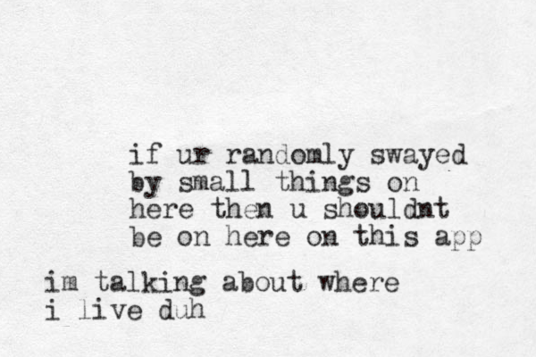 if ur randomly swayed by small things on here then u shouldnt be on here on this app im talking about where i live duh