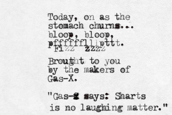 Today, on as the stomach churns... bloop, bloop, pfffffflllpttt. Brout ught to you by the makers of Gas-X. "Gas-C x c x says: Sharts is no laughing matter." Fizz zzzz