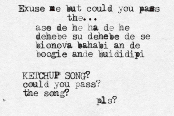ase de he ha de he dehebe su dehebe de se bionova bahabi an de boogie ande buididipi Exuse me but could you pass the... KETCHUP SONG? could you pass ? the song? pls?
