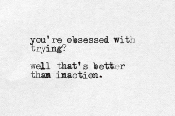 you're obsessed with trying? well that's better than inaction.
