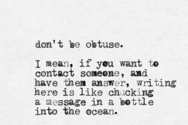 don't be obtuse. I mean, if you want to contact someone, and have them answer, writing here is like chucking a message in a bottle into the ocean.