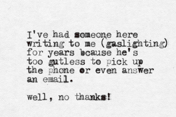 I've had someone here writing to me (gaslighting) for years bcause he's too gutless to pick up the phone or even answer an email. well, no thanks! 