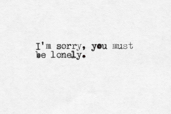 I'm sorry, you must be lonely.