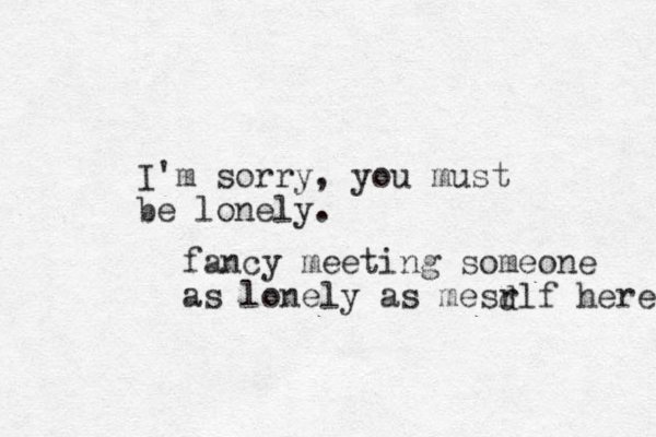 I'm sorry, you must be lonely. fancy meeting someone as lonely as mesrlf here d