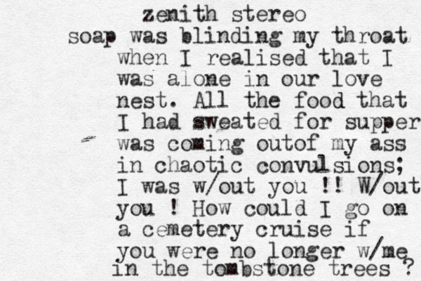 zenith stereo soap was blinding my throat when I realised that I was alone in our love nest. All the food d that I had sweated for supper was coming outof my ass in chaotic convulsions; I was w/out you !! W/out you ! How could I go on a cemetery cruise if you were no longer w/me in the tombstone trees ? 
