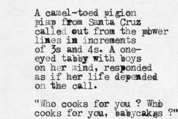 A camel-toed pigion pimp from Santa Cruz called out from the piwer o lines im n increments of 3s and 4s. A one- eyed tabby with boys on her mind, responded as if her life depended on the call. "Who cooks for you ? Whi o cooks for you, babycakrs ?" e 