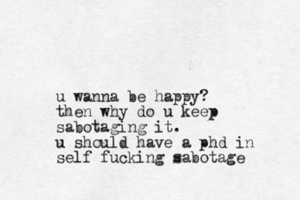 u wanna be happy? then why do u keep sabotaging it. u should have a phd in self fucking sabotage 